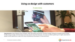 Using	co-design	with	customers
1
ExperienceLab	has	been	helping	to	drive	innova2on,	shape	new	products	and	services,	and	direct	strategic	thinking	for	innova2ve	brands	including	
the	BBC,	Amazon,	Google,	American	Express	and	many	more	for	more	than	forty	years.		Our	team	are	skilled	at	gathering	rich	insights,	based	both	on	
people’s	real	life	experiences,	as	well	as	the	views	and	preferences	they	express	in	a	lab	environment.	
A case study
This	document	is	commercial	in	conﬁdence
 