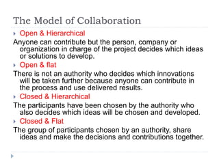The Model of Collaboration
 Open & Hierarchical
Anyone can contribute but the person, company or
organization in charge of the project decides which ideas
or solutions to develop.
 Open & flat
There is not an authority who decides which innovations
will be taken further because anyone can contribute in
the process and use delivered results.
 Closed & Hierarchical
The participants have been chosen by the authority who
also decides which ideas will be chosen and developed.
 Closed & Flat
The group of participants chosen by an authority, share
ideas and make the decisions and contributions together.
 