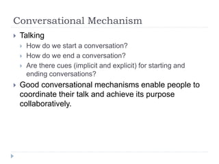 Conversational Mechanism
 Talking
 How do we start a conversation?
 How do we end a conversation?
 Are there cues (implicit and explicit) for starting and
ending conversations?
 Good conversational mechanisms enable people to
coordinate their talk and achieve its purpose
collaboratively.
 