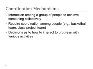 Coordination Mechanisms
 Interaction among a group of people to achieve
something collectively
 Require coordination among people (e.g., basketball
team, class project team)
 Decisions as to how to interact to progress with
various activities
 