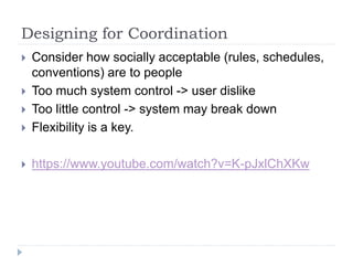 Designing for Coordination
 Consider how socially acceptable (rules, schedules,
conventions) are to people
 Too much system control -> user dislike
 Too little control -> system may break down
 Flexibility is a key.
 https://www.youtube.com/watch?v=K-pJxlChXKw
 