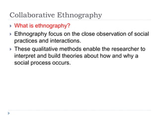 Collaborative Ethnography
 What is ethnography?
 Ethnography focus on the close observation of social
practices and interactions.
 These qualitative methods enable the researcher to
interpret and build theories about how and why a
social process occurs.
 