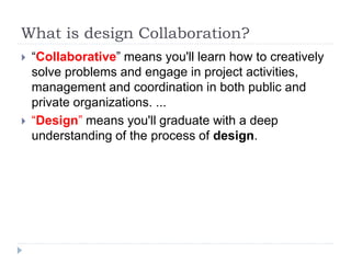 What is design Collaboration?
 “Collaborative” means you'll learn how to creatively
solve problems and engage in project activities,
management and coordination in both public and
private organizations. ...
 “Design” means you'll graduate with a deep
understanding of the process of design.
 