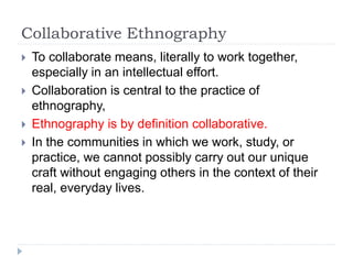 Collaborative Ethnography
 To collaborate means, literally to work together,
especially in an intellectual effort.
 Collaboration is central to the practice of
ethnography,
 Ethnography is by definition collaborative.
 In the communities in which we work, study, or
practice, we cannot possibly carry out our unique
craft without engaging others in the context of their
real, everyday lives.
 
