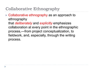 Collaborative Ethnography
 Collaborative ethnography as an approach to
ethnography
that deliberately and explicitly emphasizes
collaboration at every point in the ethnographic
process,—from project conceptualization, to
fieldwork, and, especially, through the writing
process.
 