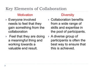 Key Elements of Collaboration
Motivation
 Everyone involved
needs to feel that they
gain something from the
collaboration
 Feel that they are doing
a meaningful thing and
working towards a
valuable end result.
Diversity
 Collaboration benefits
from a wide range of
skills and expertise in
the pool of participants.
 A diverse group of
participants is often the
best way to ensure that
this is achieved.
 