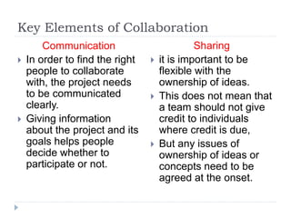 Key Elements of Collaboration
Communication
 In order to find the right
people to collaborate
with, the project needs
to be communicated
clearly.
 Giving information
about the project and its
goals helps people
decide whether to
participate or not.
Sharing
 it is important to be
flexible with the
ownership of ideas.
 This does not mean that
a team should not give
credit to individuals
where credit is due,
 But any issues of
ownership of ideas or
concepts need to be
agreed at the onset.
 