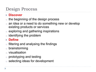 Design Process
 Discover
o the beginning of the design process
o an idea or a need to do something new or develop
existing products or services
o exploring and gathering inspirations
o identifying the problem
 Define
o filtering and analysing the findings
o brainstorming
o visualisation
o prototyping and testing
o selecting ideas for development
 