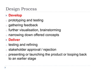 Design Process
 Develop
o prototyping and testing
o gathering feedback
o further visualisation, brainstorming
o narrowing down offered concepts
 Deliver
o testing and refining
o stakeholder approval / rejection
o presenting or launching the product or looping back
to an earlier stage
 