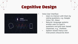 Cognitive Design
• Voice User Interface
• Users to interact with them by
asking questions, e.g. Google
Voice, Siri, Alexa
• Natural-language systems
enable users to type in
questions and give text-based
responses, e.g., chatbots
• Speech-based menus and
instructions should be short
 