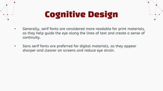 Cognitive Design
• Generally, serif fonts are considered more readable for print materials,
as they help guide the eye along the lines of text and create a sense of
continuity.
• Sans serif fonts are preferred for digital materials, as they appear
sharper and clearer on screens and reduce eye strain.
 