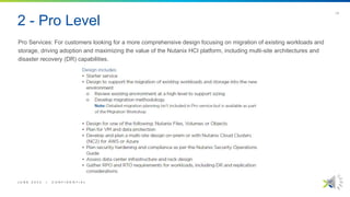 2 - Pro Level
Pro Services: For customers looking for a more comprehensive design focusing on migration of existing workloads and
storage, driving adoption and maximizing the value of the Nutanix HCI platform, including multi-site architectures and
disaster recovery (DR) capabilities.
J U N E 2 0 2 2 | C O N F I D E N T I A L
| 5
 