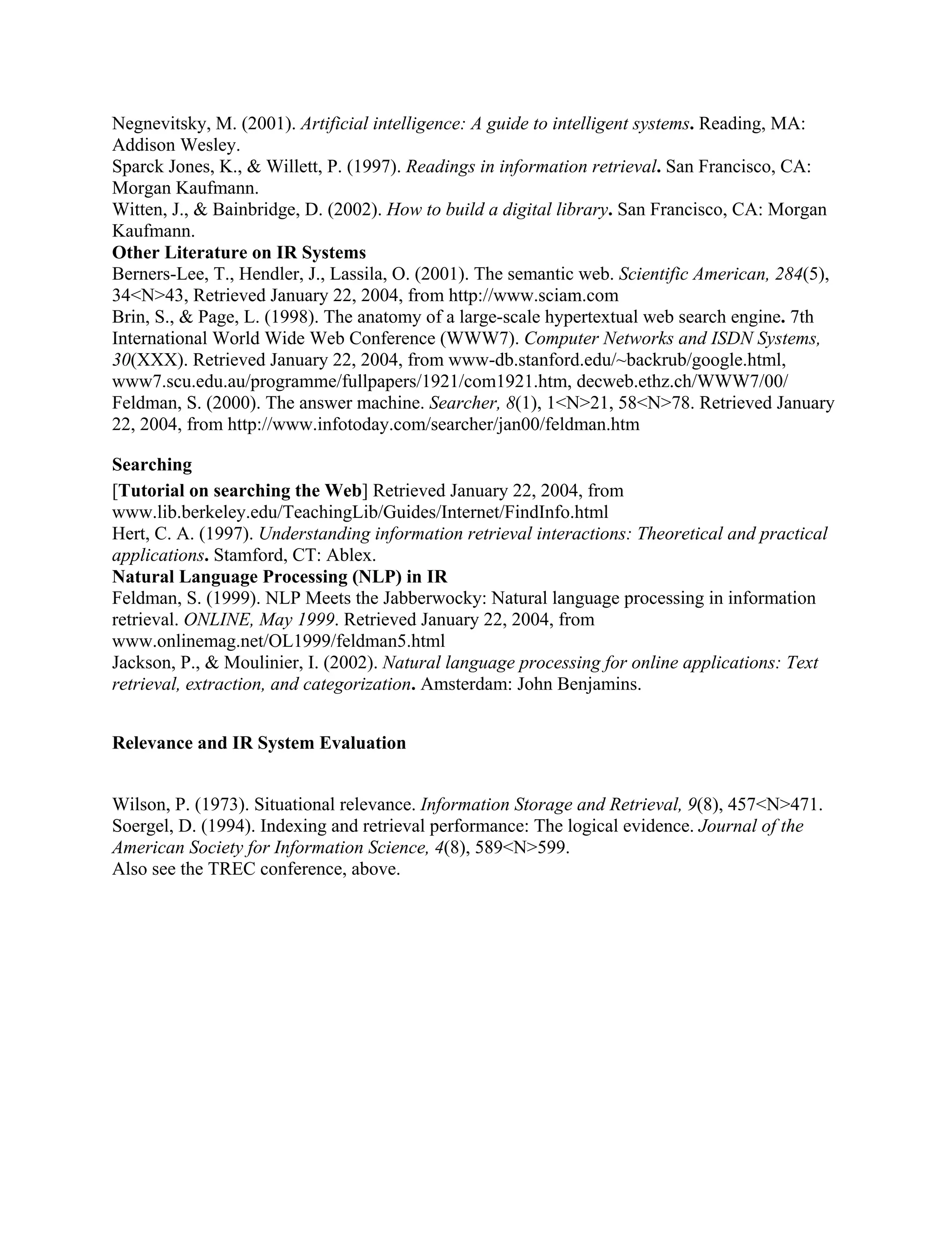 Negnevitsky, M. (2001). Artificial intelligence: A guide to intelligent systems. Reading, MA:
Addison Wesley.
Sparck Jones, K., & Willett, P. (1997). Readings in information retrieval. San Francisco, CA:
Morgan Kaufmann.
Witten, J., & Bainbridge, D. (2002). How to build a digital library. San Francisco, CA: Morgan
Kaufmann.
Other Literature on IR Systems
Berners-Lee, T., Hendler, J., Lassila, O. (2001). The semantic web. Scientific American, 284(5),
34<N>43, Retrieved January 22, 2004, from http://www.sciam.com
Brin, S., & Page, L. (1998). The anatomy of a large-scale hypertextual web search engine. 7th
International World Wide Web Conference (WWW7). Computer Networks and ISDN Systems,
30(XXX). Retrieved January 22, 2004, from www-db.stanford.edu/~backrub/google.html,
www7.scu.edu.au/programme/fullpapers/1921/com1921.htm, decweb.ethz.ch/WWW7/00/
Feldman, S. (2000). The answer machine. Searcher, 8(1), 1<N>21, 58<N>78. Retrieved January
22, 2004, from http://www.infotoday.com/searcher/jan00/feldman.htm

Searching
[Tutorial on searching the Web] Retrieved January 22, 2004, from
www.lib.berkeley.edu/TeachingLib/Guides/Internet/FindInfo.html
Hert, C. A. (1997). Understanding information retrieval interactions: Theoretical and practical
applications. Stamford, CT: Ablex.
Natural Language Processing (NLP) in IR
Feldman, S. (1999). NLP Meets the Jabberwocky: Natural language processing in information
retrieval. ONLINE, May 1999. Retrieved January 22, 2004, from
www.onlinemag.net/OL1999/feldman5.html
Jackson, P., & Moulinier, I. (2002). Natural language processing for online applications: Text
retrieval, extraction, and categorization. Amsterdam: John Benjamins.


Relevance and IR System Evaluation


Wilson, P. (1973). Situational relevance. Information Storage and Retrieval, 9(8), 457<N>471.
Soergel, D. (1994). Indexing and retrieval performance: The logical evidence. Journal of the
American Society for Information Science, 4(8), 589<N>599.
Also see the TREC conference, above.
 