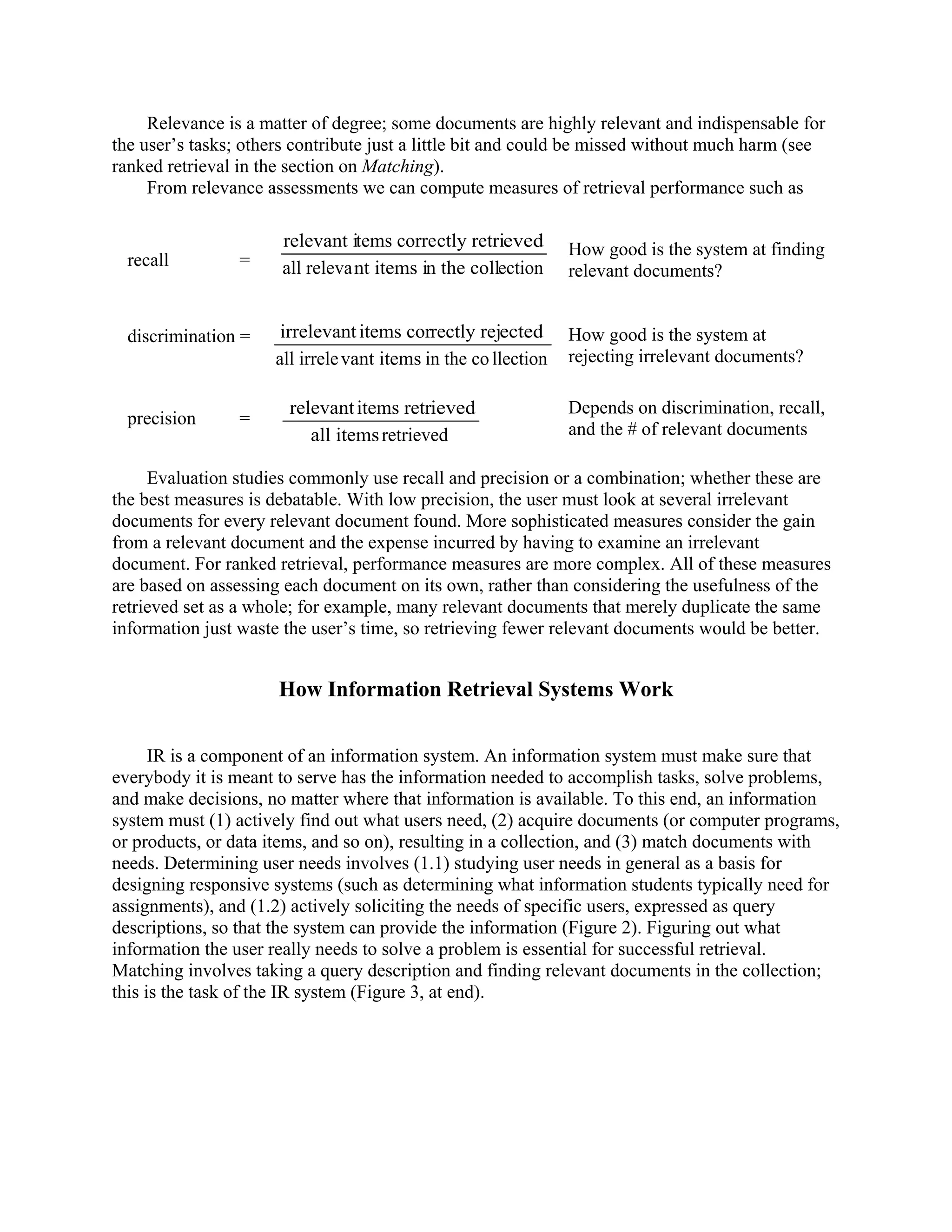 Relevance is a matter of degree; some documents are highly relevant and indispensable for
the user’s tasks; others contribute just a little bit and could be missed without much harm (see
ranked retrieval in the section on Matching).
     From relevance assessments we can compute measures of retrieval performance such as

                       relevant items correctly retrieved        How good is the system at finding
  recall         =     all relevant items in the collection      relevant documents?


  discrimination =     irrelevant items correctly rejected       How good is the system at
                      all irrele vant items in the co llection   rejecting irrelevant documents?

                        relevant items retrieved                 Depends on discrimination, recall,
  precision      =
                           all items retrieved                   and the # of relevant documents

     Evaluation studies commonly use recall and precision or a combination; whether these are
the best measures is debatable. With low precision, the user must look at several irrelevant
documents for every relevant document found. More sophisticated measures consider the gain
from a relevant document and the expense incurred by having to examine an irrelevant
document. For ranked retrieval, performance measures are more complex. All of these measures
are based on assessing each document on its own, rather than considering the usefulness of the
retrieved set as a whole; for example, many relevant documents that merely duplicate the same
information just waste the user’s time, so retrieving fewer relevant documents would be better.


                      How Information Retrieval Systems Work


      IR is a component of an information system. An information system must make sure that
everybody it is meant to serve has the information needed to accomplish tasks, solve problems,
and make decisions, no matter where that information is available. To this end, an information
system must (1) actively find out what users need, (2) acquire documents (or computer programs,
or products, or data items, and so on), resulting in a collection, and (3) match documents with
needs. Determining user needs involves (1.1) studying user needs in general as a basis for
designing responsive systems (such as determining what information students typically need for
assignments), and (1.2) actively soliciting the needs of specific users, expressed as query
descriptions, so that the system can provide the information (Figure 2). Figuring out what
information the user really needs to solve a problem is essential for successful retrieval.
Matching involves taking a query description and finding relevant documents in the collection;
this is the task of the IR system (Figure 3, at end).
 