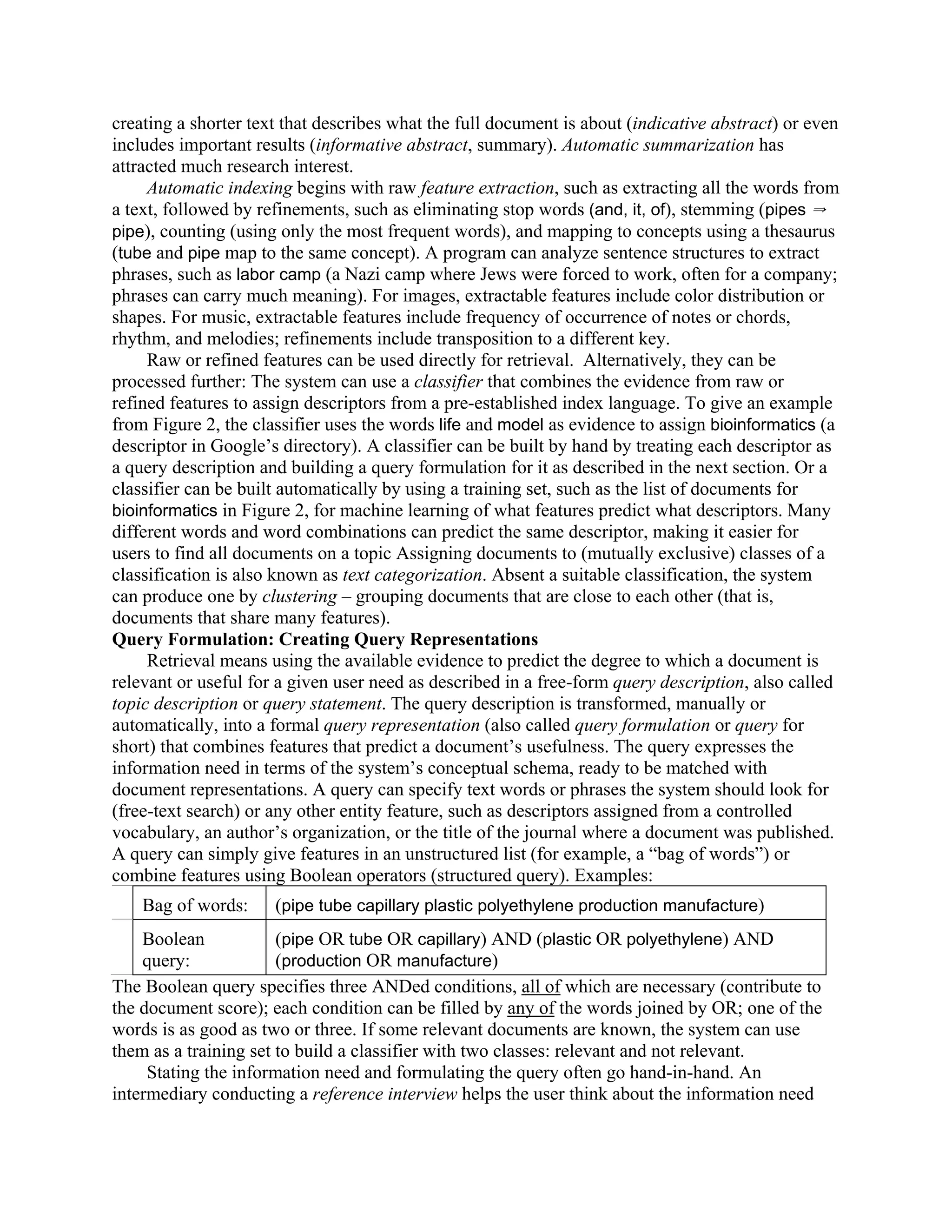 creating a shorter text that describes what the full document is about (indicative abstract) or even
includes important results (informative abstract, summary). Automatic summarization has
attracted much research interest.
     Automatic indexing begins with raw feature extraction, such as extracting all the words from
a text, followed by refinements, such as eliminating stop words (and, it, of), stemming (pipes Y
pipe), counting (using only the most frequent words), and mapping to concepts using a thesaurus
(tube and pipe map to the same concept). A program can analyze sentence structures to extract
phrases, such as labor camp (a Nazi camp where Jews were forced to work, often for a company;
phrases can carry much meaning). For images, extractable features include color distribution or
shapes. For music, extractable features include frequency of occurrence of notes or chords,
rhythm, and melodies; refinements include transposition to a different key.
     Raw or refined features can be used directly for retrieval. Alternatively, they can be
processed further: The system can use a classifier that combines the evidence from raw or
refined features to assign descriptors from a pre-established index language. To give an example
from Figure 2, the classifier uses the words life and model as evidence to assign bioinformatics (a
descriptor in Google’s directory). A classifier can be built by hand by treating each descriptor as
a query description and building a query formulation for it as described in the next section. Or a
classifier can be built automatically by using a training set, such as the list of documents for
bioinformatics in Figure 2, for machine learning of what features predict what descriptors. Many
different words and word combinations can predict the same descriptor, making it easier for
users to find all documents on a topic Assigning documents to (mutually exclusive) classes of a
classification is also known as text categorization. Absent a suitable classification, the system
can produce one by clustering – grouping documents that are close to each other (that is,
documents that share many features).
Query Formulation: Creating Query Representations
     Retrieval means using the available evidence to predict the degree to which a document is
relevant or useful for a given user need as described in a free-form query description, also called
topic description or query statement. The query description is transformed, manually or
automatically, into a formal query representation (also called query formulation or query for
short) that combines features that predict a document’s usefulness. The query expresses the
information need in terms of the system’s conceptual schema, ready to be matched with
document representations. A query can specify text words or phrases the system should look for
(free-text search) or any other entity feature, such as descriptors assigned from a controlled
vocabulary, an author’s organization, or the title of the journal where a document was published.
A query can simply give features in an unstructured list (for example, a “bag of words”) or
combine features using Boolean operators (structured query). Examples:
    Bag of words:     (pipe tube capillary plastic polyethylene production manufacture)
    Boolean            (pipe OR tube OR capillary) AND (plastic OR polyethylene) AND
    query:             (production OR manufacture)
The Boolean query specifies three ANDed conditions, all of which are necessary (contribute to
the document score); each condition can be filled by any of the words joined by OR; one of the
words is as good as two or three. If some relevant documents are known, the system can use
them as a training set to build a classifier with two classes: relevant and not relevant.
     Stating the information need and formulating the query often go hand-in-hand. An
intermediary conducting a reference interview helps the user think about the information need
 