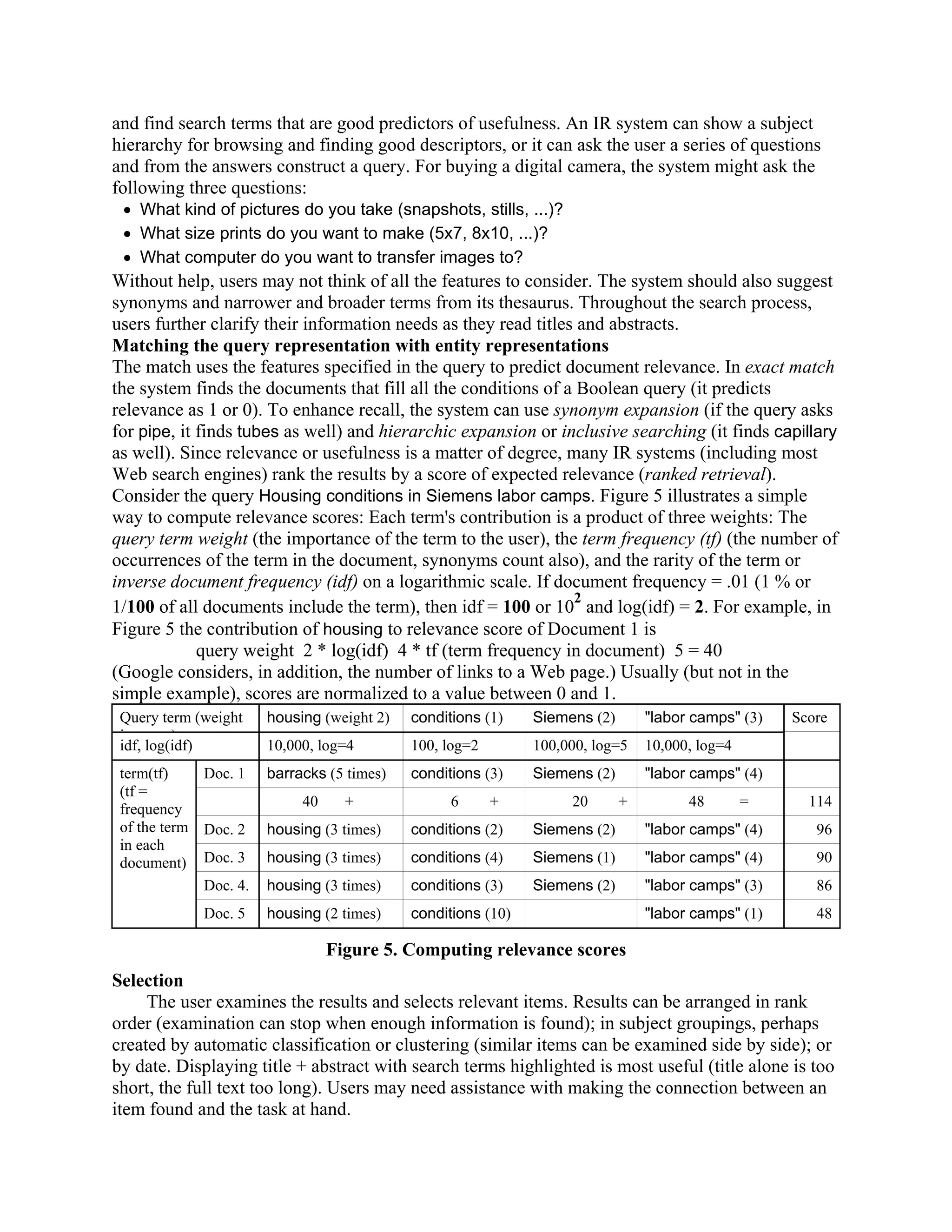 and find search terms that are good predictors of usefulness. An IR system can show a subject
hierarchy for browsing and finding good descriptors, or it can ask the user a series of questions
and from the answers construct a query. For buying a digital camera, the system might ask the
following three questions:
 • What kind of pictures do you take (snapshots, stills, ...)?
 • What size prints do you want to make (5x7, 8x10, ...)?
 • What computer do you want to transfer images to?
Without help, users may not think of all the features to consider. The system should also suggest
synonyms and narrower and broader terms from its thesaurus. Throughout the search process,
users further clarify their information needs as they read titles and abstracts.
Matching the query representation with entity representations
The match uses the features specified in the query to predict document relevance. In exact match
the system finds the documents that fill all the conditions of a Boolean query (it predicts
relevance as 1 or 0). To enhance recall, the system can use synonym expansion (if the query asks
for pipe, it finds tubes as well) and hierarchic expansion or inclusive searching (it finds capillary
as well). Since relevance or usefulness is a matter of degree, many IR systems (including most
Web search engines) rank the results by a score of expected relevance (ranked retrieval).
Consider the query Housing conditions in Siemens labor camps. Figure 5 illustrates a simple
way to compute relevance scores: Each term's contribution is a product of three weights: The
query term weight (the importance of the term to the user), the term frequency (tf) (the number of
occurrences of the term in the document, synonyms count also), and the rarity of the term or
inverse document frequency (idf) on a logarithmic scale. If document frequency = .01 (1 % or
                                                                 2
1/100 of all documents include the term), then idf = 100 or 10 and log(idf) = 2. For example, in
Figure 5 the contribution of housing to relevance score of Document 1 is
             query weight 2 * log(idf) 4 * tf (term frequency in document) 5 = 40
(Google considers, in addition, the number of links to a Web page.) Usually (but not in the
simple example), scores are normalized to a value between 0 and 1.
 Query term (weight    housing (weight 2)   conditions (1)    Siemens (2)       "labor camps" (3)   Score
 i        )
 idf, log(idf)         10,000, log=4        100, log=2        100,000, log=5    10,000, log=4
 term(tf)    Doc. 1    barracks (5 times)   conditions (3)    Siemens (2)       "labor camps" (4)
 (tf =
 frequency                  40     +              6      +         20       +         48        =     114
 of the term Doc. 2    housing (3 times)    conditions (2)    Siemens (2)       "labor camps" (4)      96
 in each
 document) Doc. 3      housing (3 times)    conditions (4)    Siemens (1)       "labor camps" (4)      90
             Doc. 4.   housing (3 times)    conditions (3)    Siemens (2)       "labor camps" (3)      86
             Doc. 5    housing (2 times)    conditions (10)                     "labor camps" (1)      48

                                 Figure 5. Computing relevance scores
Selection
     The user examines the results and selects relevant items. Results can be arranged in rank
order (examination can stop when enough information is found); in subject groupings, perhaps
created by automatic classification or clustering (similar items can be examined side by side); or
by date. Displaying title + abstract with search terms highlighted is most useful (title alone is too
short, the full text too long). Users may need assistance with making the connection between an
item found and the task at hand.
 