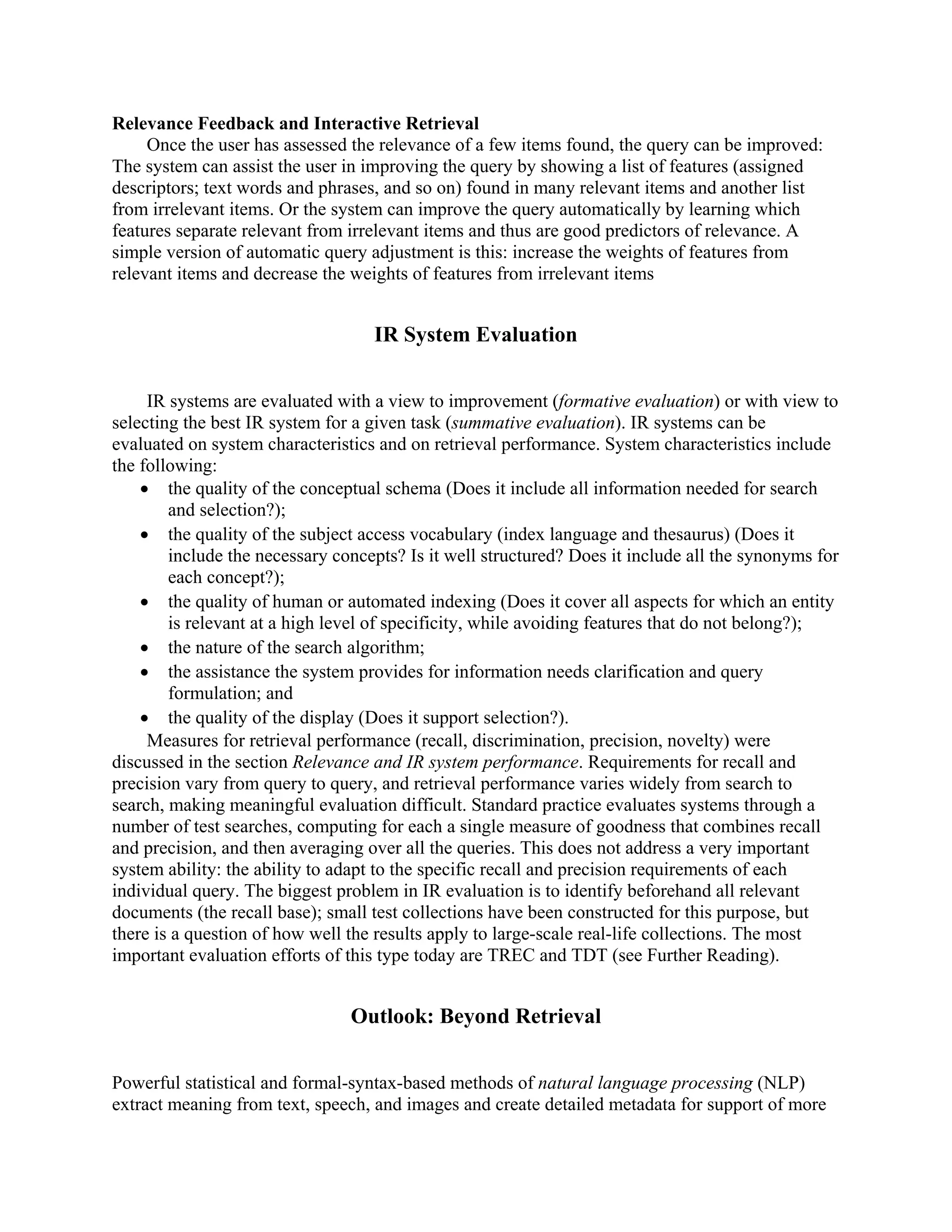 Relevance Feedback and Interactive Retrieval
     Once the user has assessed the relevance of a few items found, the query can be improved:
The system can assist the user in improving the query by showing a list of features (assigned
descriptors; text words and phrases, and so on) found in many relevant items and another list
from irrelevant items. Or the system can improve the query automatically by learning which
features separate relevant from irrelevant items and thus are good predictors of relevance. A
simple version of automatic query adjustment is this: increase the weights of features from
relevant items and decrease the weights of features from irrelevant items


                                   IR System Evaluation


     IR systems are evaluated with a view to improvement (formative evaluation) or with view to
selecting the best IR system for a given task (summative evaluation). IR systems can be
evaluated on system characteristics and on retrieval performance. System characteristics include
the following:
    • the quality of the conceptual schema (Does it include all information needed for search
        and selection?);
    • the quality of the subject access vocabulary (index language and thesaurus) (Does it
        include the necessary concepts? Is it well structured? Does it include all the synonyms for
        each concept?);
    • the quality of human or automated indexing (Does it cover all aspects for which an entity
        is relevant at a high level of specificity, while avoiding features that do not belong?);
    • the nature of the search algorithm;
    • the assistance the system provides for information needs clarification and query
        formulation; and
    • the quality of the display (Does it support selection?).
     Measures for retrieval performance (recall, discrimination, precision, novelty) were
discussed in the section Relevance and IR system performance. Requirements for recall and
precision vary from query to query, and retrieval performance varies widely from search to
search, making meaningful evaluation difficult. Standard practice evaluates systems through a
number of test searches, computing for each a single measure of goodness that combines recall
and precision, and then averaging over all the queries. This does not address a very important
system ability: the ability to adapt to the specific recall and precision requirements of each
individual query. The biggest problem in IR evaluation is to identify beforehand all relevant
documents (the recall base); small test collections have been constructed for this purpose, but
there is a question of how well the results apply to large-scale real-life collections. The most
important evaluation efforts of this type today are TREC and TDT (see Further Reading).


                                Outlook: Beyond Retrieval


Powerful statistical and formal-syntax-based methods of natural language processing (NLP)
extract meaning from text, speech, and images and create detailed metadata for support of more
 