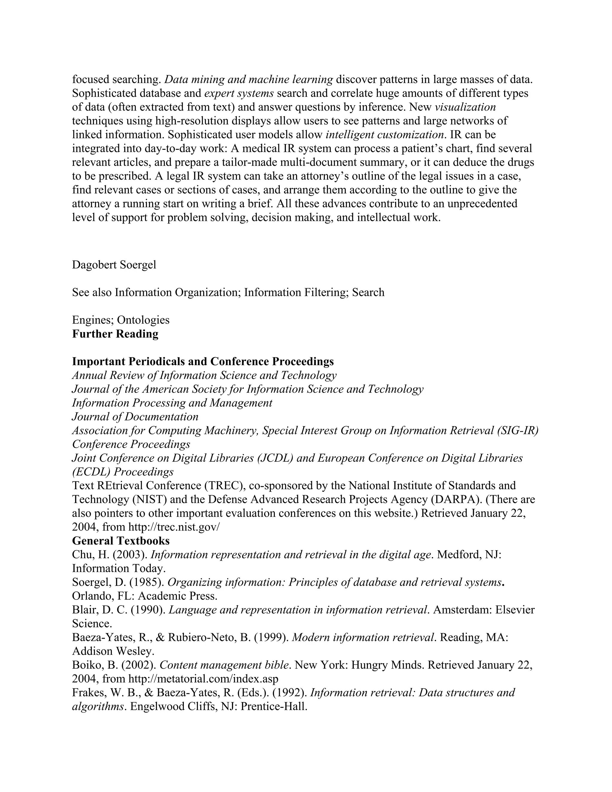 focused searching. Data mining and machine learning discover patterns in large masses of data.
Sophisticated database and expert systems search and correlate huge amounts of different types
of data (often extracted from text) and answer questions by inference. New visualization
techniques using high-resolution displays allow users to see patterns and large networks of
linked information. Sophisticated user models allow intelligent customization. IR can be
integrated into day-to-day work: A medical IR system can process a patient’s chart, find several
relevant articles, and prepare a tailor-made multi-document summary, or it can deduce the drugs
to be prescribed. A legal IR system can take an attorney’s outline of the legal issues in a case,
find relevant cases or sections of cases, and arrange them according to the outline to give the
attorney a running start on writing a brief. All these advances contribute to an unprecedented
level of support for problem solving, decision making, and intellectual work.


Dagobert Soergel

See also Information Organization; Information Filtering; Search

Engines; Ontologies
Further Reading

Important Periodicals and Conference Proceedings
Annual Review of Information Science and Technology
Journal of the American Society for Information Science and Technology
Information Processing and Management
Journal of Documentation
Association for Computing Machinery, Special Interest Group on Information Retrieval (SIG-IR)
Conference Proceedings
Joint Conference on Digital Libraries (JCDL) and European Conference on Digital Libraries
(ECDL) Proceedings
Text REtrieval Conference (TREC), co-sponsored by the National Institute of Standards and
Technology (NIST) and the Defense Advanced Research Projects Agency (DARPA). (There are
also pointers to other important evaluation conferences on this website.) Retrieved January 22,
2004, from http://trec.nist.gov/
General Textbooks
Chu, H. (2003). Information representation and retrieval in the digital age. Medford, NJ:
Information Today.
Soergel, D. (1985). Organizing information: Principles of database and retrieval systems.
Orlando, FL: Academic Press.
Blair, D. C. (1990). Language and representation in information retrieval. Amsterdam: Elsevier
Science.
Baeza-Yates, R., & Rubiero-Neto, B. (1999). Modern information retrieval. Reading, MA:
Addison Wesley.
Boiko, B. (2002). Content management bible. New York: Hungry Minds. Retrieved January 22,
2004, from http://metatorial.com/index.asp
Frakes, W. B., & Baeza-Yates, R. (Eds.). (1992). Information retrieval: Data structures and
algorithms. Engelwood Cliffs, NJ: Prentice-Hall.
 