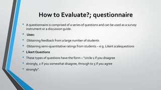 How to Evaluate?; questionnaire
• A questionnaire is comprised of a series of questions and can be used as a survey
instrument or a discussion guide.
• Uses:
• Obtaining feedback from a large number of students
• Obtaining semi-quantitative ratings from students – e.g. Likert scalequestions
• Likert Questions
• These types of questions have the form – “circle 1 if you disagree
• strongly, 2 if you somewhat disagree, through to 5 if you agree
• strongly”.
 