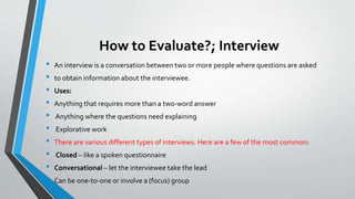 How to Evaluate?; Interview
• An interview is a conversation between two or more people where questions are asked
• to obtain information about the interviewee.
• Uses:
• Anything that requires more than a two-word answer
• Anything where the questions need explaining
• Explorative work
• There are various different types of interviews. Here are a few of the most common:
• Closed – like a spoken questionnaire
• Conversational – let the interviewee take the lead
• Can be one-to-one or involve a (focus) group
 