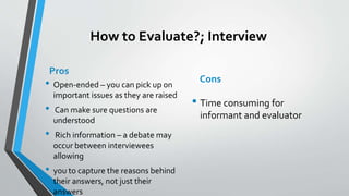 How to Evaluate?; Interview
Pros
• Open-ended – you can pick up on
important issues as they are raised
• Can make sure questions are
understood
• Rich information – a debate may
occur between interviewees
allowing
• you to capture the reasons behind
their answers, not just their
answers
Cons
• Time consuming for
informant and evaluator
 