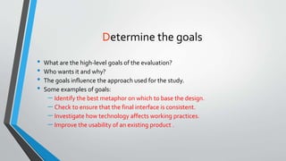 Determine the goals
• What are the high-level goals of the evaluation?
• Who wants it and why?
• The goals influence the approach used for the study.
• Some examples of goals:
 Identify the best metaphor on which to base the design.
 Check to ensure that the final interface is consistent.
 Investigate how technology affects working practices.
 Improve the usability of an existing product .
 