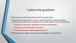 Explore the questions
• All evaluations need goals & questions to guide them.
• The goal of finding out why many customers prefer to purchase paper
airline tickets rather than e-tickets can be broken down into sub-questions:
• What are customers’ attitudes to these new tickets?
• Are they concerned about security?
• Is the interface for obtaining them poor?
• What questions might you ask about the design of a cell phone?
 