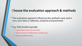 Choose the evaluation approach & methods
• The evaluation approach influences the methods used, and in
turn, how data is collected, analyzed and presented.
• E.g. field studies typically:
• Involve observation and interviews.
• Do not involve controlled tests in a laboratory.
• Produce qualitative data.
 