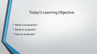 Today’s Learning Objective
• What is evaluation?
• What to evaluate?
• How to evaluate?
 