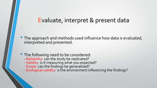 Evaluate, interpret & present data
• The approach and methods used influence how data is evaluated,
interpreted and presented.
• The following need to be considered:
- Reliability: can the study be replicated?
-Validity: is it measuring what you expected?
- Scope: can the findings be generalized?
- Ecological validity: is the environment influencing the findings?
 