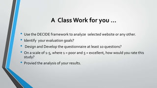 A Class Work for you …
• Use the DECIDE framework to analyze selected website or any other.
• Identify your evaluation goals?
• Design and Develop the questionnaire at least 10 questions?
• On a scale of 1-5, where 1 = poor and 5 = excellent, how would you rate this
study?
• Provied the analysis of your results.
 