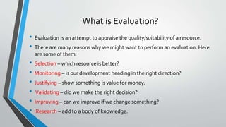 What is Evaluation?
• Evaluation is an attempt to appraise the quality/suitability of a resource.
• There are many reasons why we might want to perform an evaluation. Here
are some of them:
• Selection – which resource is better?
• Monitoring – is our development heading in the right direction?
• Justifying – show something is value for money.
• Validating – did we make the right decision?
• Improving – can we improve if we change something?
• Research – add to a body of knowledge.
 