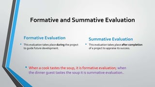 Formative and Summative Evaluation
Formative Evaluation
• This evaluation takes place during the project
to guide future development.
Summative Evaluation
• This evaluation takes place after completion
of a project to appraise its success.
• When a cook tastes the soup, it is formative evaluation; when
the dinner guest tastes the soup it is summative evaluation..
 