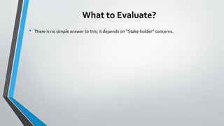 What to Evaluate?
• There is no simple answer to this; it depends on “Stake holder” concerns.
 