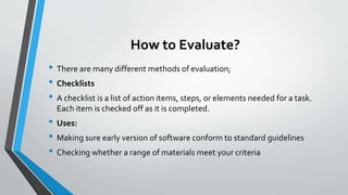 How to Evaluate?
• There are many different methods of evaluation;
• Checklists
• A checklist is a list of action items, steps, or elements needed for a task.
Each item is checked off as it is completed.
• Uses:
• Making sure early version of software conform to standard guidelines
• Checking whether a range of materials meet your criteria
 