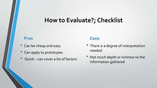 How to Evaluate?; Checklist
Pros
• Can be cheap and easy
• Can apply to prototypes
• Quick – can cover a lot of factors
Cons
• There is a degree of interpretation
needed
• Not much depth or richness to the
information gathered
 