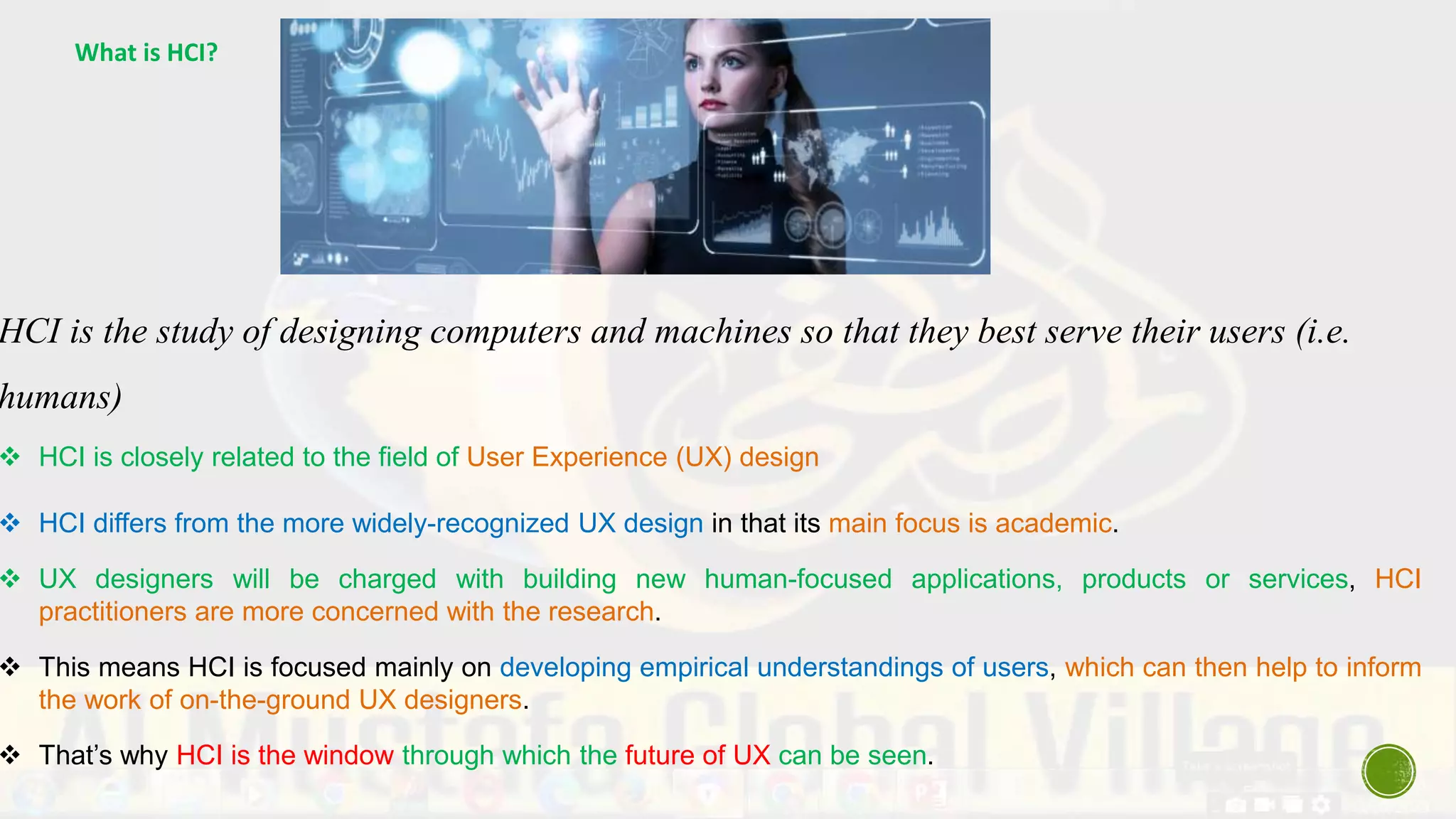 What is HCI?
HCI is the study of designing computers and machines so that they best serve their users (i.e.
humans)
 HCI is closely related to the field of User Experience (UX) design
 HCI differs from the more widely-recognized UX design in that its main focus is academic.
 UX designers will be charged with building new human-focused applications, products or services, HCI
practitioners are more concerned with the research.
 This means HCI is focused mainly on developing empirical understandings of users, which can then help to inform
the work of on-the-ground UX designers.
 That’s why HCI is the window through which the future of UX can be seen.
 