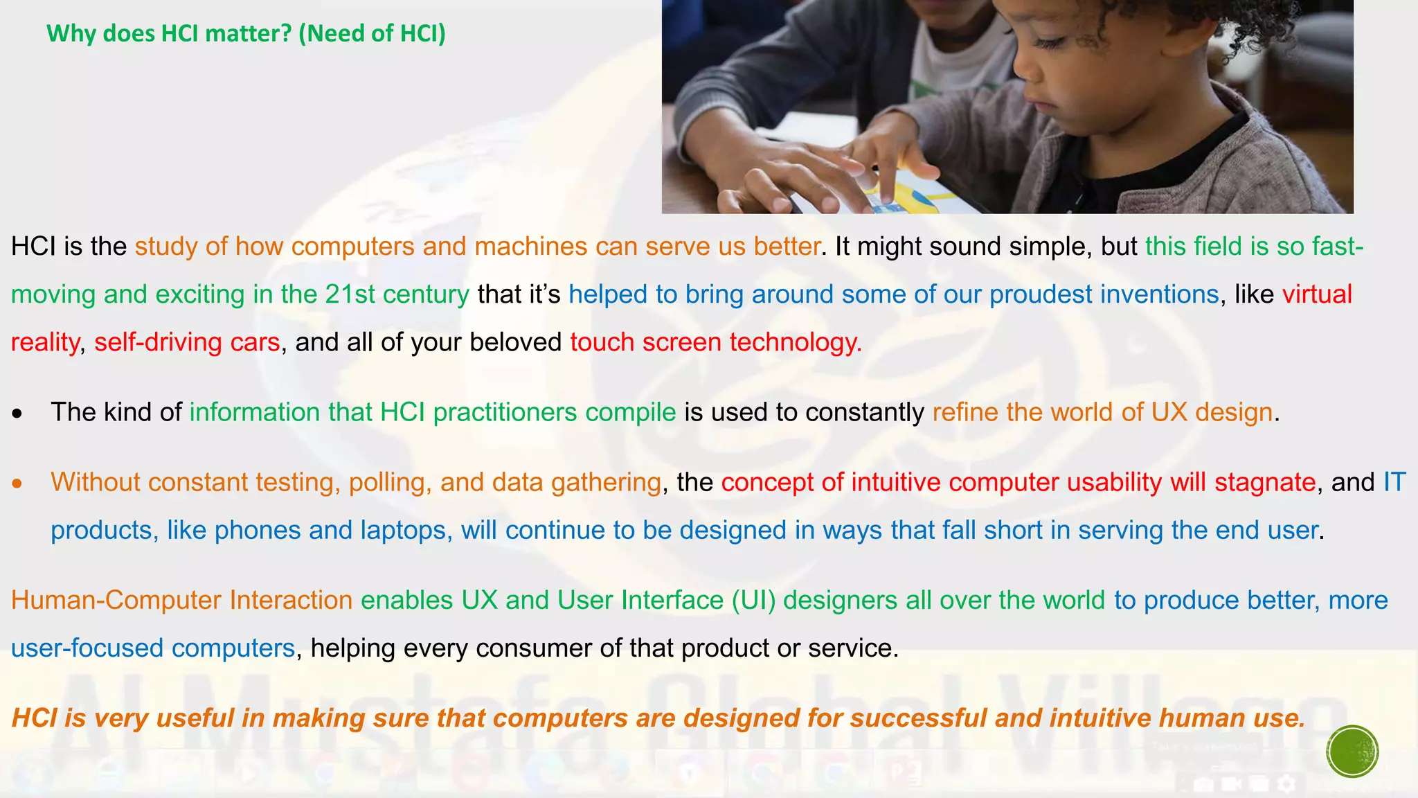 Why does HCI matter? (Need of HCI)
HCI is the study of how computers and machines can serve us better. It might sound simple, but this field is so fast-
moving and exciting in the 21st century that it’s helped to bring around some of our proudest inventions, like virtual
reality, self-driving cars, and all of your beloved touch screen technology.
 The kind of information that HCI practitioners compile is used to constantly refine the world of UX design.
 Without constant testing, polling, and data gathering, the concept of intuitive computer usability will stagnate, and IT
products, like phones and laptops, will continue to be designed in ways that fall short in serving the end user.
Human-Computer Interaction enables UX and User Interface (UI) designers all over the world to produce better, more
user-focused computers, helping every consumer of that product or service.
HCI is very useful in making sure that computers are designed for successful and intuitive human use.
 