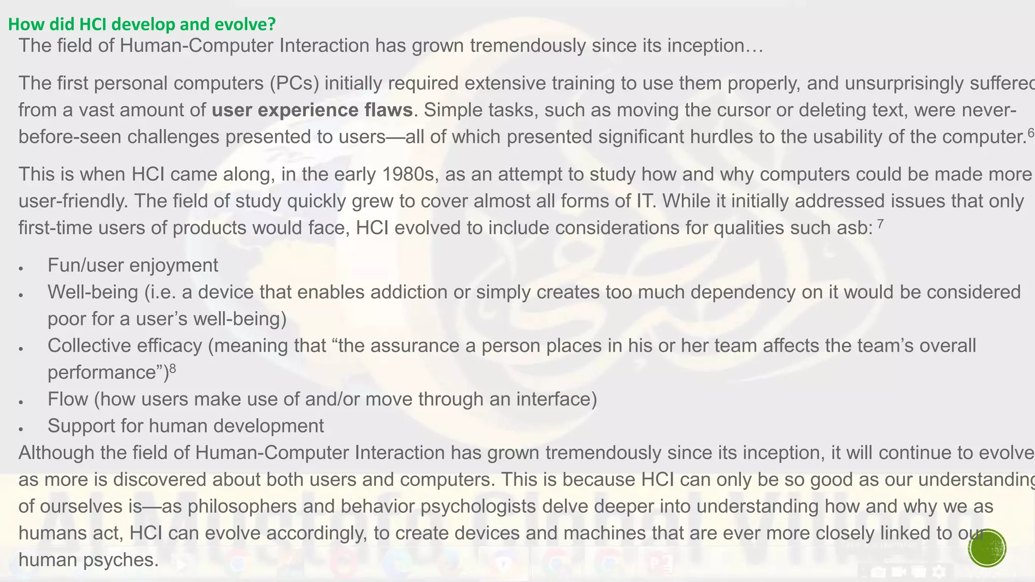 How did HCI develop and evolve?
The field of Human-Computer Interaction has grown tremendously since its inception…
The first personal computers (PCs) initially required extensive training to use them properly, and unsurprisingly suffered
from a vast amount of user experience flaws. Simple tasks, such as moving the cursor or deleting text, were never-
before-seen challenges presented to users—all of which presented significant hurdles to the usability of the computer.6
This is when HCI came along, in the early 1980s, as an attempt to study how and why computers could be made more
user-friendly. The field of study quickly grew to cover almost all forms of IT. While it initially addressed issues that only
first-time users of products would face, HCI evolved to include considerations for qualities such asb: 7
 Fun/user enjoyment
 Well-being (i.e. a device that enables addiction or simply creates too much dependency on it would be considered
poor for a user’s well-being)
 Collective efficacy (meaning that “the assurance a person places in his or her team affects the team’s overall
performance”)8
 Flow (how users make use of and/or move through an interface)
 Support for human development
Although the field of Human-Computer Interaction has grown tremendously since its inception, it will continue to evolve
as more is discovered about both users and computers. This is because HCI can only be so good as our understanding
of ourselves is—as philosophers and behavior psychologists delve deeper into understanding how and why we as
humans act, HCI can evolve accordingly, to create devices and machines that are ever more closely linked to our
human psyches.
 
