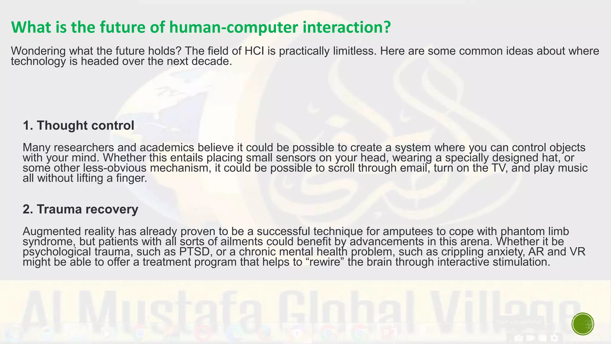 What is the future of human-computer interaction?
Wondering what the future holds? The field of HCI is practically limitless. Here are some common ideas about where
technology is headed over the next decade.
1. Thought control
Many researchers and academics believe it could be possible to create a system where you can control objects
with your mind. Whether this entails placing small sensors on your head, wearing a specially designed hat, or
some other less-obvious mechanism, it could be possible to scroll through email, turn on the TV, and play music
all without lifting a finger.
2. Trauma recovery
Augmented reality has already proven to be a successful technique for amputees to cope with phantom limb
syndrome, but patients with all sorts of ailments could benefit by advancements in this arena. Whether it be
psychological trauma, such as PTSD, or a chronic mental health problem, such as crippling anxiety, AR and VR
might be able to offer a treatment program that helps to “rewire” the brain through interactive stimulation.
 
