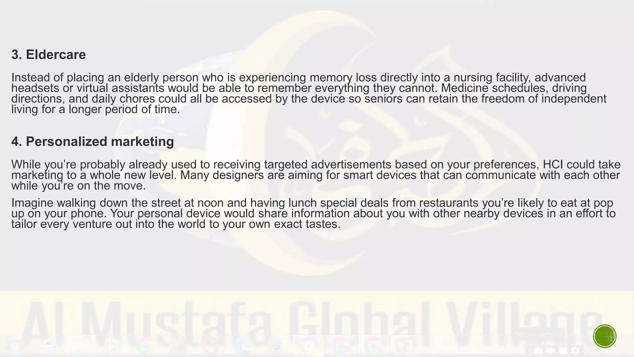 3. Eldercare
Instead of placing an elderly person who is experiencing memory loss directly into a nursing facility, advanced
headsets or virtual assistants would be able to remember everything they cannot. Medicine schedules, driving
directions, and daily chores could all be accessed by the device so seniors can retain the freedom of independent
living for a longer period of time.
4. Personalized marketing
While you’re probably already used to receiving targeted advertisements based on your preferences, HCI could take
marketing to a whole new level. Many designers are aiming for smart devices that can communicate with each other
while you’re on the move.
Imagine walking down the street at noon and having lunch special deals from restaurants you’re likely to eat at pop
up on your phone. Your personal device would share information about you with other nearby devices in an effort to
tailor every venture out into the world to your own exact tastes.
 