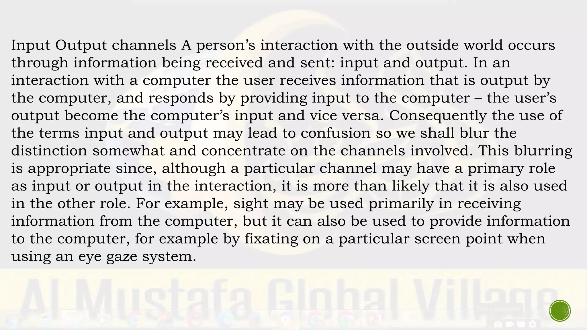 Input Output channels A person’s interaction with the outside world occurs
through information being received and sent: input and output. In an
interaction with a computer the user receives information that is output by
the computer, and responds by providing input to the computer – the user’s
output become the computer’s input and vice versa. Consequently the use of
the terms input and output may lead to confusion so we shall blur the
distinction somewhat and concentrate on the channels involved. This blurring
is appropriate since, although a particular channel may have a primary role
as input or output in the interaction, it is more than likely that it is also used
in the other role. For example, sight may be used primarily in receiving
information from the computer, but it can also be used to provide information
to the computer, for example by fixating on a particular screen point when
using an eye gaze system.
 