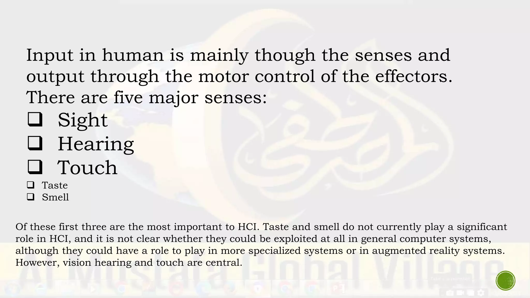 Input in human is mainly though the senses and
output through the motor control of the effectors.
There are five major senses:
 Sight
 Hearing
 Touch
 Taste
 Smell
Of these first three are the most important to HCI. Taste and smell do not currently play a significant
role in HCI, and it is not clear whether they could be exploited at all in general computer systems,
although they could have a role to play in more specialized systems or in augmented reality systems.
However, vision hearing and touch are central.
 