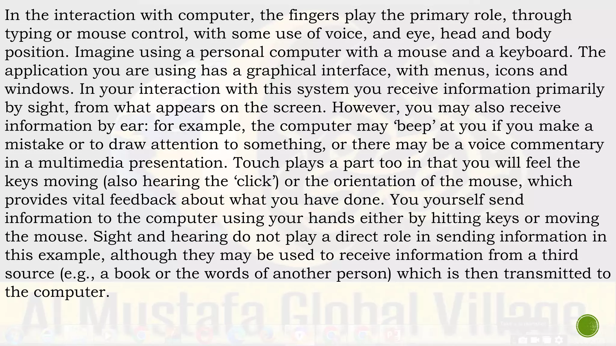 In the interaction with computer, the fingers play the primary role, through
typing or mouse control, with some use of voice, and eye, head and body
position. Imagine using a personal computer with a mouse and a keyboard. The
application you are using has a graphical interface, with menus, icons and
windows. In your interaction with this system you receive information primarily
by sight, from what appears on the screen. However, you may also receive
information by ear: for example, the computer may ‘beep’ at you if you make a
mistake or to draw attention to something, or there may be a voice commentary
in a multimedia presentation. Touch plays a part too in that you will feel the
keys moving (also hearing the ‘click’) or the orientation of the mouse, which
provides vital feedback about what you have done. You yourself send
information to the computer using your hands either by hitting keys or moving
the mouse. Sight and hearing do not play a direct role in sending information in
this example, although they may be used to receive information from a third
source (e.g., a book or the words of another person) which is then transmitted to
the computer.
 