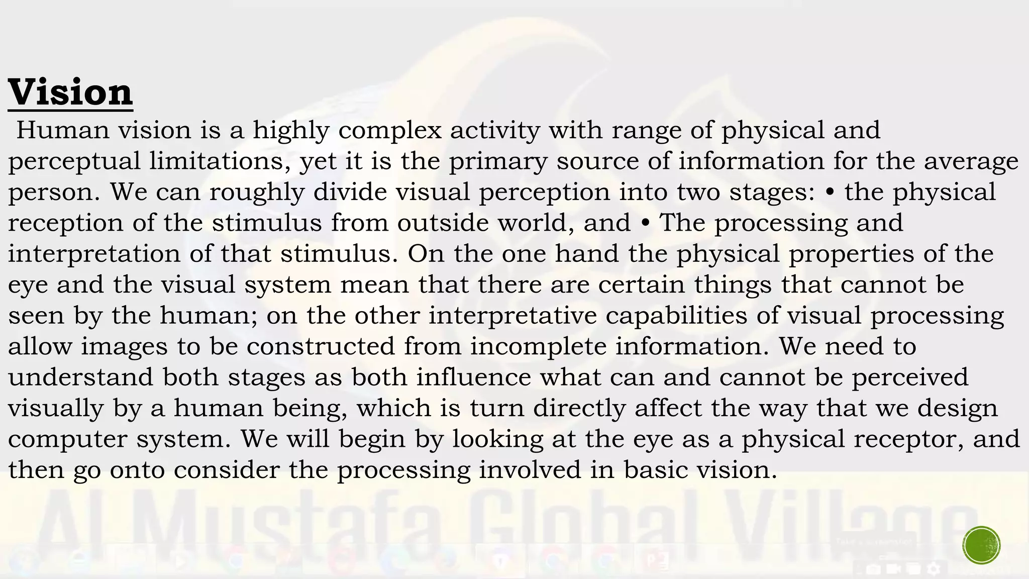 Vision
Human vision is a highly complex activity with range of physical and
perceptual limitations, yet it is the primary source of information for the average
person. We can roughly divide visual perception into two stages: • the physical
reception of the stimulus from outside world, and • The processing and
interpretation of that stimulus. On the one hand the physical properties of the
eye and the visual system mean that there are certain things that cannot be
seen by the human; on the other interpretative capabilities of visual processing
allow images to be constructed from incomplete information. We need to
understand both stages as both influence what can and cannot be perceived
visually by a human being, which is turn directly affect the way that we design
computer system. We will begin by looking at the eye as a physical receptor, and
then go onto consider the processing involved in basic vision.
 