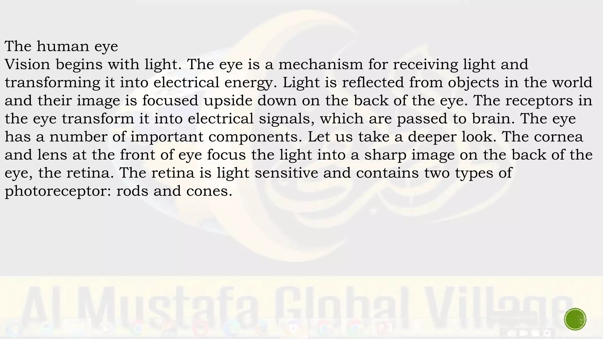 The human eye
Vision begins with light. The eye is a mechanism for receiving light and
transforming it into electrical energy. Light is reflected from objects in the world
and their image is focused upside down on the back of the eye. The receptors in
the eye transform it into electrical signals, which are passed to brain. The eye
has a number of important components. Let us take a deeper look. The cornea
and lens at the front of eye focus the light into a sharp image on the back of the
eye, the retina. The retina is light sensitive and contains two types of
photoreceptor: rods and cones.
 