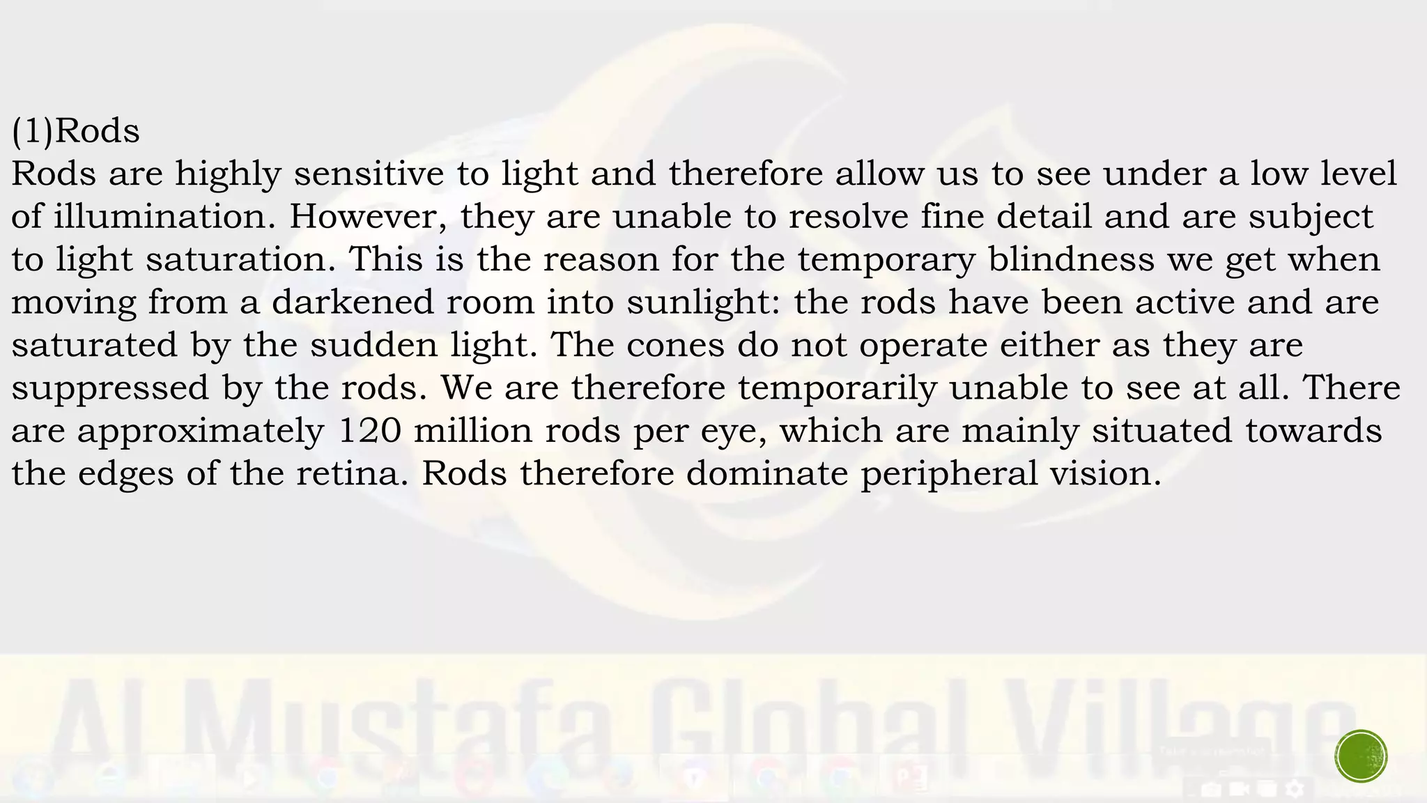 (1)Rods
Rods are highly sensitive to light and therefore allow us to see under a low level
of illumination. However, they are unable to resolve fine detail and are subject
to light saturation. This is the reason for the temporary blindness we get when
moving from a darkened room into sunlight: the rods have been active and are
saturated by the sudden light. The cones do not operate either as they are
suppressed by the rods. We are therefore temporarily unable to see at all. There
are approximately 120 million rods per eye, which are mainly situated towards
the edges of the retina. Rods therefore dominate peripheral vision.
 