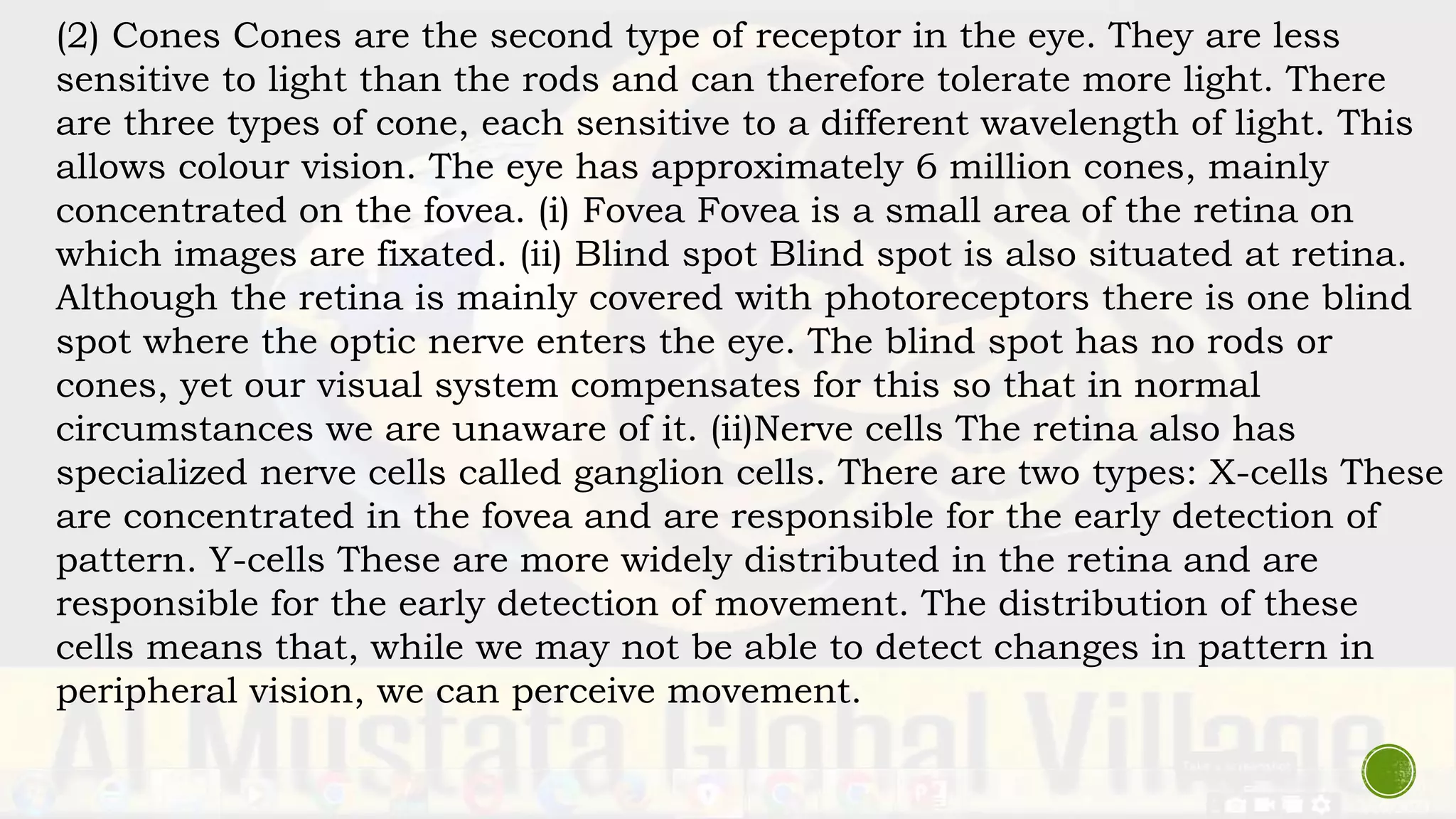 (2) Cones Cones are the second type of receptor in the eye. They are less
sensitive to light than the rods and can therefore tolerate more light. There
are three types of cone, each sensitive to a different wavelength of light. This
allows colour vision. The eye has approximately 6 million cones, mainly
concentrated on the fovea. (i) Fovea Fovea is a small area of the retina on
which images are fixated. (ii) Blind spot Blind spot is also situated at retina.
Although the retina is mainly covered with photoreceptors there is one blind
spot where the optic nerve enters the eye. The blind spot has no rods or
cones, yet our visual system compensates for this so that in normal
circumstances we are unaware of it. (ii)Nerve cells The retina also has
specialized nerve cells called ganglion cells. There are two types: X-cells These
are concentrated in the fovea and are responsible for the early detection of
pattern. Y-cells These are more widely distributed in the retina and are
responsible for the early detection of movement. The distribution of these
cells means that, while we may not be able to detect changes in pattern in
peripheral vision, we can perceive movement.
 