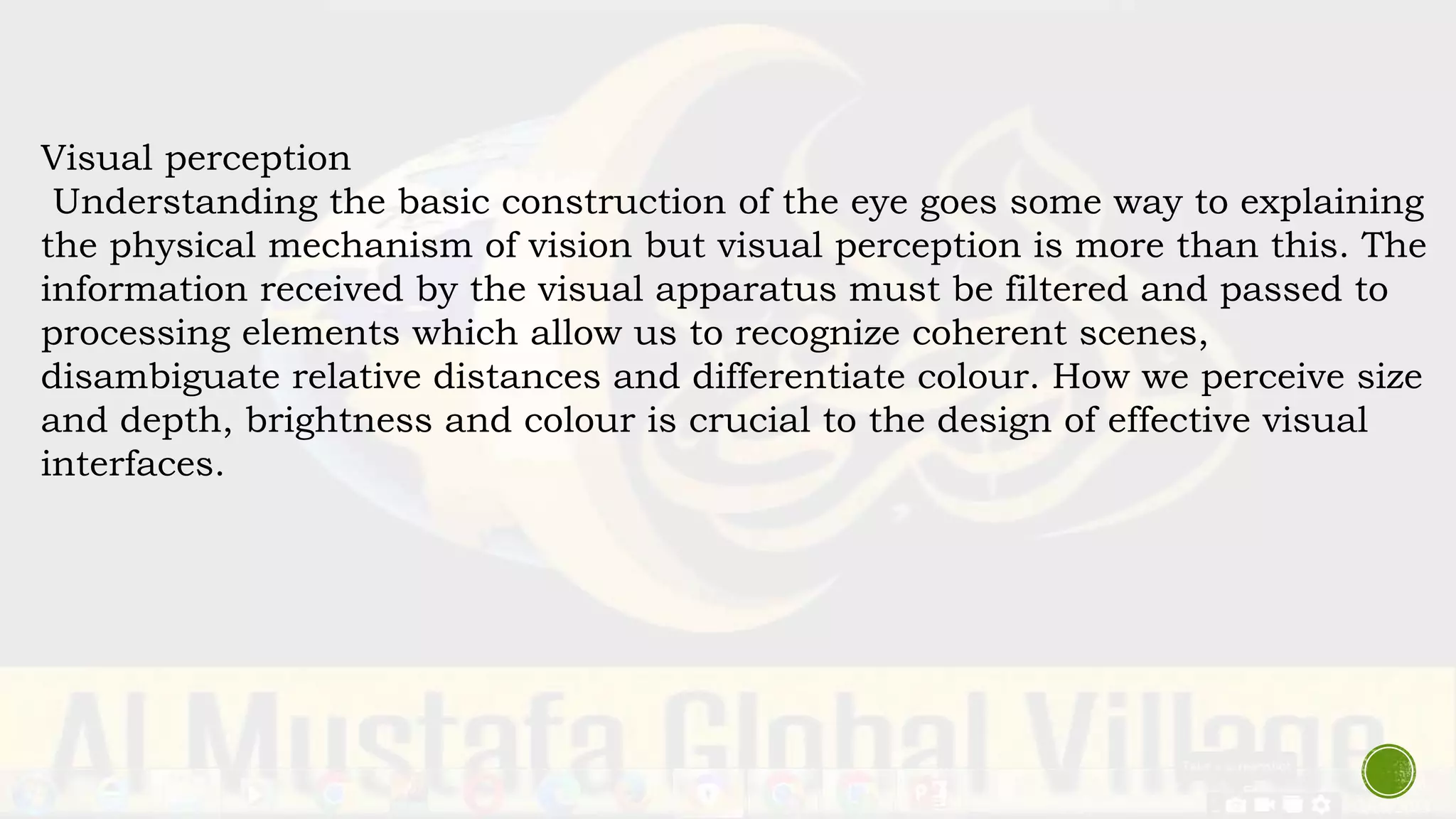 Visual perception
Understanding the basic construction of the eye goes some way to explaining
the physical mechanism of vision but visual perception is more than this. The
information received by the visual apparatus must be filtered and passed to
processing elements which allow us to recognize coherent scenes,
disambiguate relative distances and differentiate colour. How we perceive size
and depth, brightness and colour is crucial to the design of effective visual
interfaces.
 