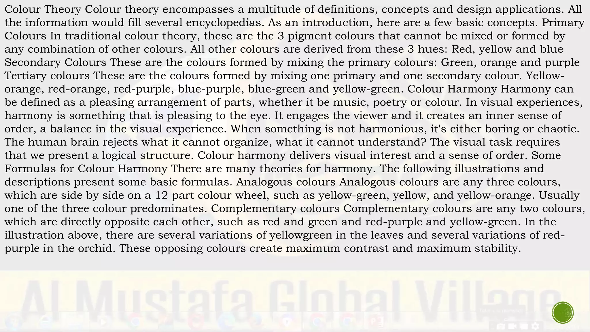 Colour Theory Colour theory encompasses a multitude of definitions, concepts and design applications. All
the information would fill several encyclopedias. As an introduction, here are a few basic concepts. Primary
Colours In traditional colour theory, these are the 3 pigment colours that cannot be mixed or formed by
any combination of other colours. All other colours are derived from these 3 hues: Red, yellow and blue
Secondary Colours These are the colours formed by mixing the primary colours: Green, orange and purple
Tertiary colours These are the colours formed by mixing one primary and one secondary colour. Yellow-
orange, red-orange, red-purple, blue-purple, blue-green and yellow-green. Colour Harmony Harmony can
be defined as a pleasing arrangement of parts, whether it be music, poetry or colour. In visual experiences,
harmony is something that is pleasing to the eye. It engages the viewer and it creates an inner sense of
order, a balance in the visual experience. When something is not harmonious, it's either boring or chaotic.
The human brain rejects what it cannot organize, what it cannot understand? The visual task requires
that we present a logical structure. Colour harmony delivers visual interest and a sense of order. Some
Formulas for Colour Harmony There are many theories for harmony. The following illustrations and
descriptions present some basic formulas. Analogous colours Analogous colours are any three colours,
which are side by side on a 12 part colour wheel, such as yellow-green, yellow, and yellow-orange. Usually
one of the three colour predominates. Complementary colours Complementary colours are any two colours,
which are directly opposite each other, such as red and green and red-purple and yellow-green. In the
illustration above, there are several variations of yellowgreen in the leaves and several variations of red-
purple in the orchid. These opposing colours create maximum contrast and maximum stability.
 